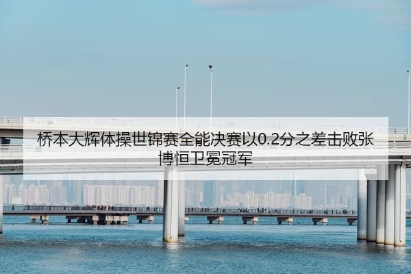 桥本大辉体操世锦赛全能决赛以0.2分之差击败张博恒卫冕冠军