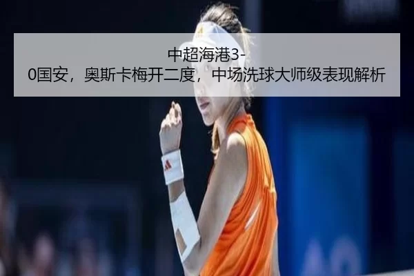 中超海港3-0国安，奥斯卡梅开二度，中场洗球大师级表现解析